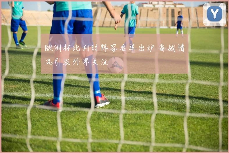 欧洲杯比利时阵容名单出炉 备战情况引发外界关注