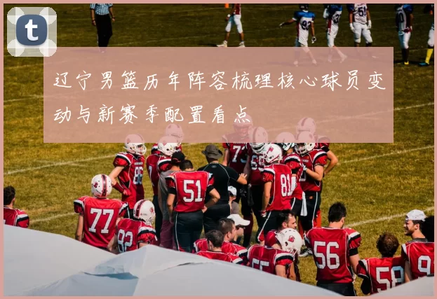 辽宁男篮历年阵容梳理核心球员变动与新赛季配置看点