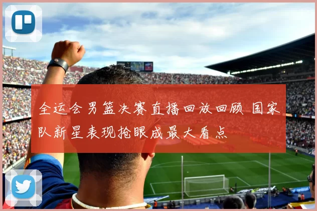 全运会男篮决赛直播回放回顾 国家队新星表现抢眼成最大看点