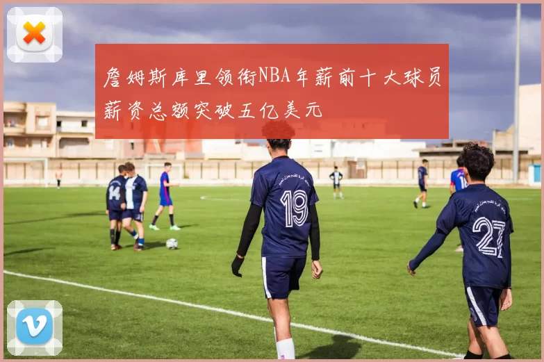 詹姆斯库里领衔NBA年薪前十大球员薪资总额突破五亿美元