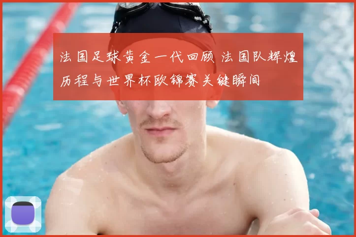 法国足球黄金一代回顾 法国队辉煌历程与世界杯欧锦赛关键瞬间