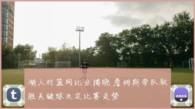 湖人对篮网比分揭晓 詹姆斯带队取胜关键球决定比赛走势