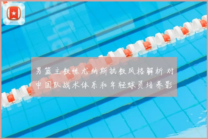 男篮主教练尤纳斯执教风格解析 对中国队战术体系和年轻球员培养影响