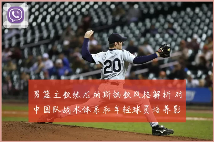 男篮主教练尤纳斯执教风格解析 对中国队战术体系和年轻球员培养影响