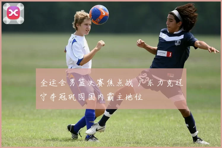 全运会男篮决赛焦点战 广东力克辽宁夺冠巩固国内霸主地位