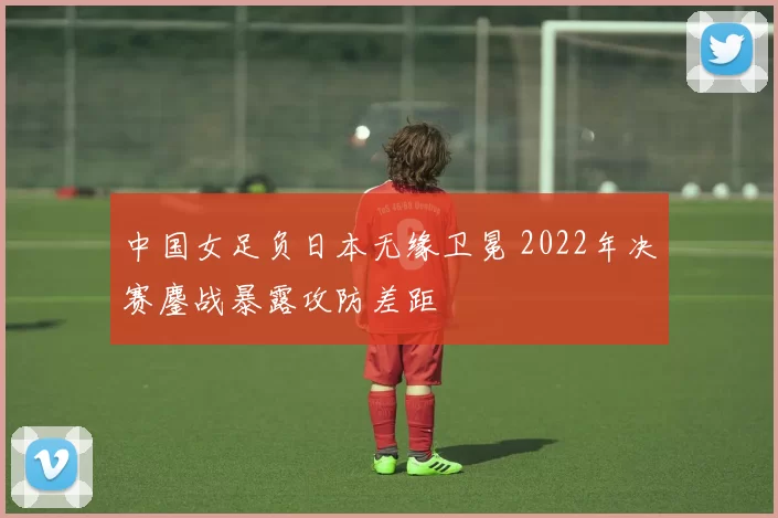 中国女足负日本无缘卫冕 2022年决赛鏖战暴露攻防差距