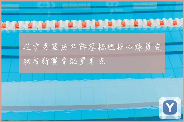 辽宁男篮历年阵容梳理核心球员变动与新赛季配置看点