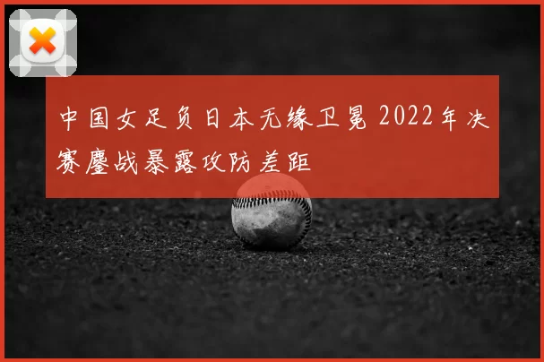 中国女足负日本无缘卫冕 2022年决赛鏖战暴露攻防差距