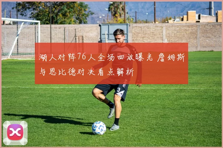 湖人对阵76人全场回放曝光 詹姆斯与恩比德对决看点解析