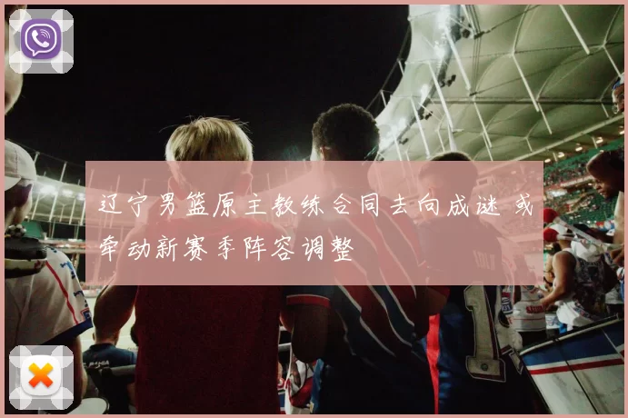 辽宁男篮原主教练合同去向成谜 或牵动新赛季阵容调整