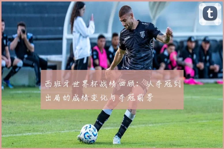 西班牙世界杯战绩回顾：从夺冠到出局的成绩变化与夺冠前景