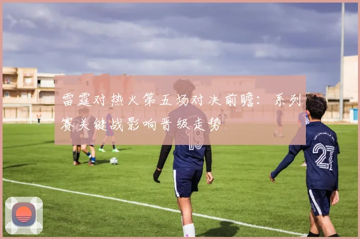 雷霆对热火第五场对决前瞻：系列赛关键战影响晋级走势