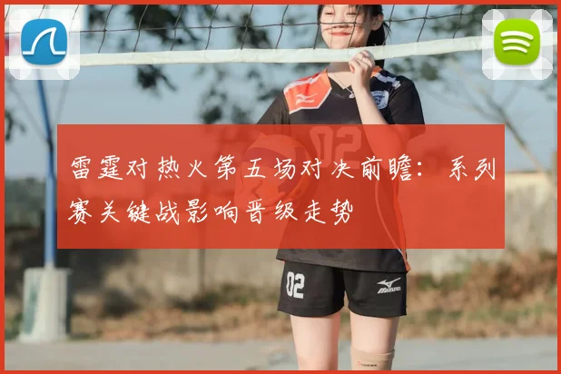雷霆对热火第五场对决前瞻：系列赛关键战影响晋级走势