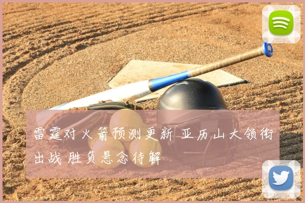 雷霆对火箭预测更新 亚历山大领衔出战 胜负悬念待解